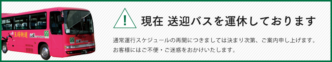 現在 送迎バスを運休しております 通常運行スケジュールの再開につきましては決まり次第、ご案内申し上げます。 お客様にはご不便・ご迷惑をおかけいたします。