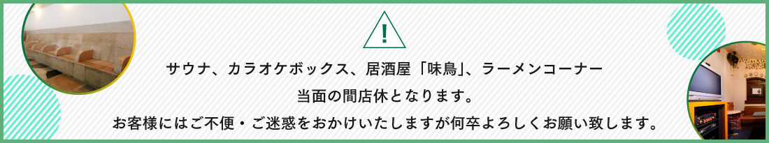 サウナ、カラオケボックス、居酒屋「味鳥」、ラーメンコーナー当面の間店休となります。お客様にはご不便・ご迷惑をおかけいたしますが何卒よろしくお願い致します。