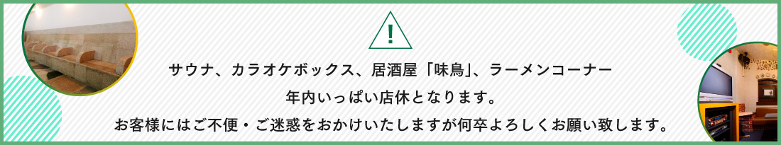 サウナ、カラオケボックス、居酒屋「味鳥」、ラーメンコーナー年内いっぱい店休となります。お客様にはご不便・ご迷惑をおかけいたしますが何卒よろしくお願い致します。