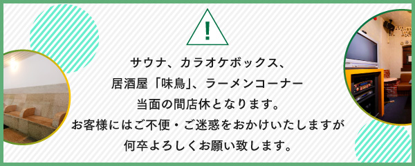 サウナ、カラオケボックス、居酒屋「味鳥」、ラーメンコーナー当面の間店休となります。お客様にはご不便・ご迷惑をおかけいたしますが何卒よろしくお願い致します。