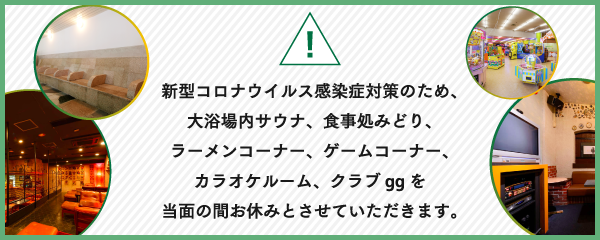 新型コロナウイルス感染症対策のため、大浴場内サウナ、食事処みどり、ラーメンコーナー、ゲームコーナー、カラオケルームを当面の間お休みとさせていただきます。