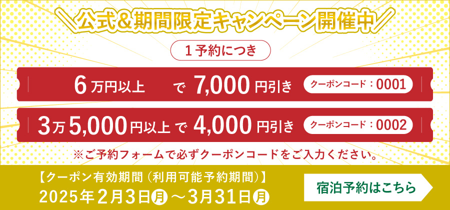 クーポン有効期間（利用可能予約期間）：2025年2月3日～2月28日。キャンペーン内容：1予約につき、クーポンコードをご利用で以下の割引が適用・6万円以上で7,000円引き（クーポンコード：0001）
					・3万5,000円以上で4,000円引き（クーポンコード：0002）※ご予約フォームで必ずクーポンコードをご入力ください